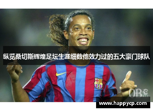 纵览桑切斯辉煌足坛生涯细数他效力过的五大豪门球队